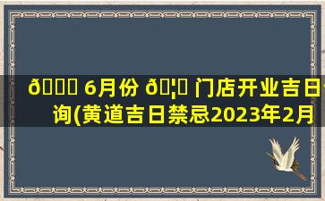 🐎 6月份 🦆 门店开业吉日查询(黄道吉日禁忌2023年2月25日)